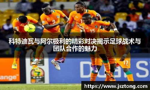科特迪瓦与阿尔极利的精彩对决揭示足球战术与团队合作的魅力